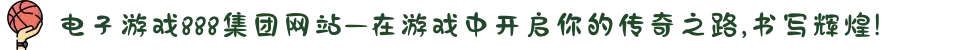电子游戏888集团网站—在游戏中开启你的传奇之路,书写辉煌!